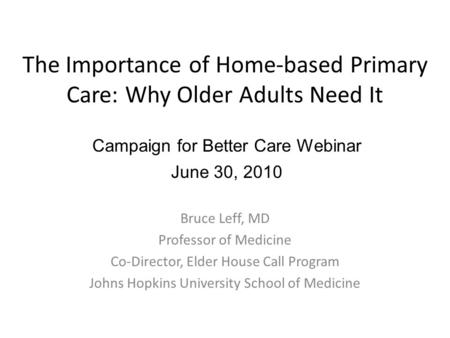 The Importance of Home-based Primary Care: Why Older Adults Need It Bruce Leff, MD Professor of Medicine Co-Director, Elder House Call Program Johns Hopkins.