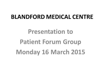 BLANDFORD MEDICAL CENTRE Presentation to Patient Forum Group Monday 16 March 2015.