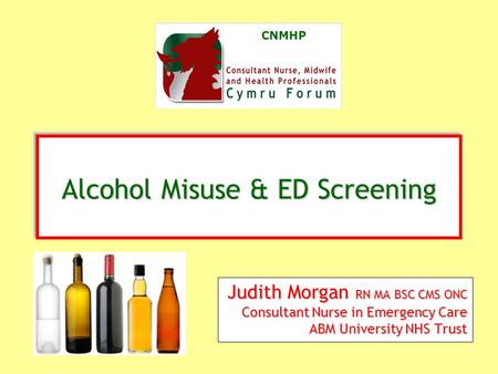 CNMHP Judith Morgan RN MA BSC CMS ONC Consultant Nurse in Emergency Care ABM University NHS Trust Alcohol Misuse & ED Screening Alcohol Misuse & ED Screening.