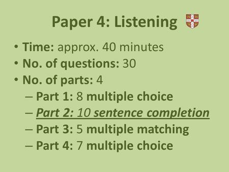 Paper 4: Listening Time: approx. 40 minutes No. of questions: 30 No. of parts: 4 – Part 1: 8 multiple choice – Part 2: 10 sentence completion – Part 3: