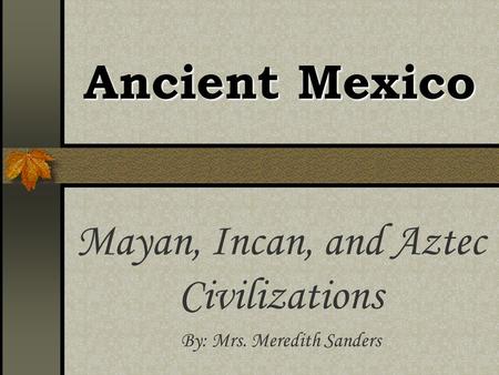 Ancient Mexico Mayan, Incan, and Aztec Civilizations By: Mrs. Meredith Sanders.