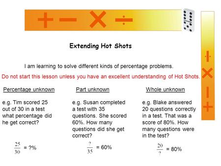 Extending Hot Shots I am learning to solve different kinds of percentage problems. Percentage unknown e.g. Tim scored 25 out of 30 in a test what percentage.