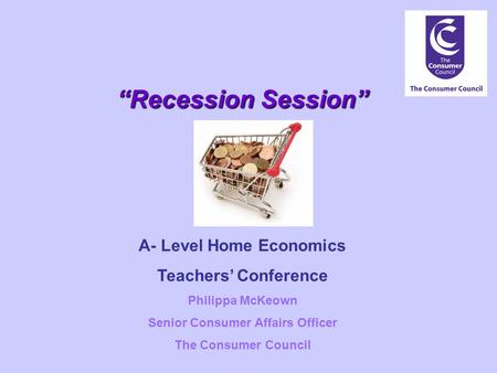 “Recession Session” A- Level Home Economics Teachers’ Conference Philippa McKeown Senior Consumer Affairs Officer The Consumer Council.