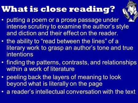 What is close reading? putting a poem or a prose passage under intense scrutiny to examine the author’s style and diction and their effect on the reader.