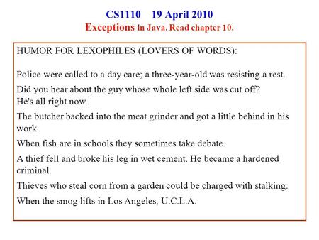 CS1110 19 April 2010 Exceptions in Java. Read chapter 10. HUMOR FOR LEXOPHILES (LOVERS OF WORDS): Police were called to a day care; a three-year-old was.
