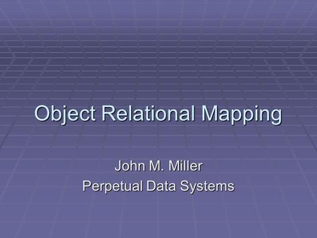 Object Relational Mapping John M. Miller Perpetual Data Systems.