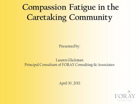 Compassion Fatigue in the Caretaking Community Presented by: Lauren Glickman Principal Consultant of FORAY Consulting & Associates April 30, 2013.
