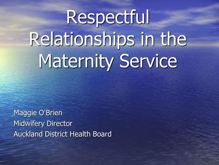 Respectful Relationships in the Maternity Service Maggie O ’ Brien Maggie O ’ Brien Midwifery Director Midwifery Director Auckland District Health Board.