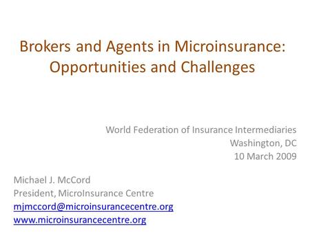 Brokers and Agents in Microinsurance: Opportunities and Challenges World Federation of Insurance Intermediaries Washington, DC 10 March 2009 Michael J.