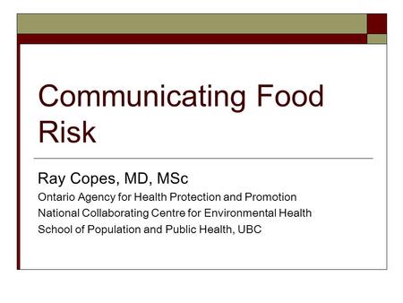 Communicating Food Risk Ray Copes, MD, MSc Ontario Agency for Health Protection and Promotion National Collaborating Centre for Environmental Health School.