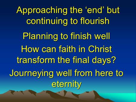 Approaching the ‘end’ but continuing to flourish Planning to finish well How can faith in Christ transform the final days? Journeying well from here to.