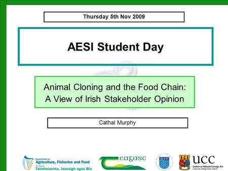 AESI Student Day Animal Cloning and the Food Chain: A View of Irish Stakeholder Opinion Cathal Murphy Thursday 5th Nov 2009.