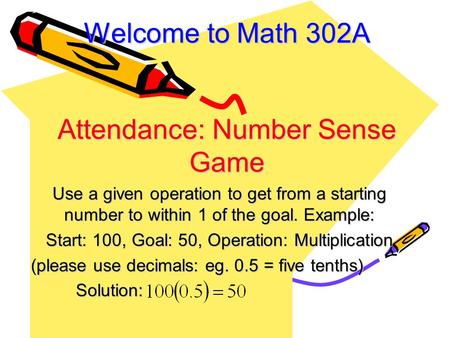 Welcome to Math 302A Attendance: Number Sense Game Use a given operation to get from a starting number to within 1 of the goal. Example: Start: 100, Goal: