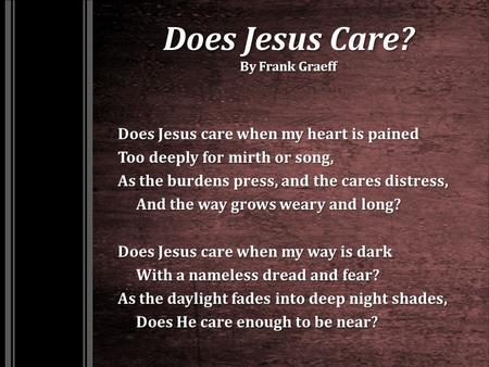 Does Jesus Care? By Frank Graeff Does Jesus care when my heart is pained Too deeply for mirth or song, As the burdens press, and the cares distress, And.