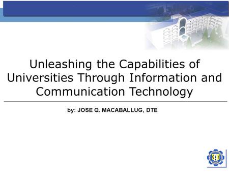 Unleashing the Capabilities of Universities Through Information and Communication Technology by: JOSE Q. MACABALLUG, DTE.