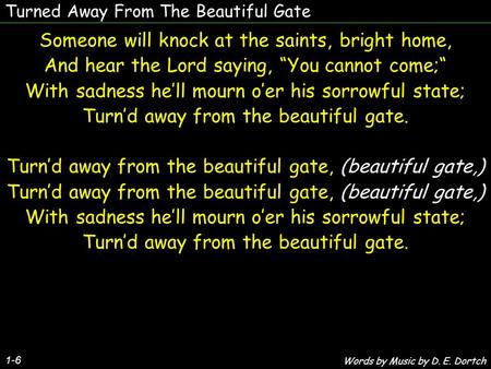 Turned Away From The Beautiful Gate Someone will knock at the saints, bright home, And hear the Lord saying, “You cannot come;“ With sadness he’ll mourn.