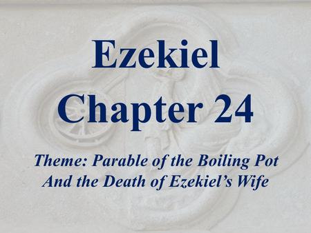 Ezekiel Chapter 24 Theme: Parable of the Boiling Pot And the Death of Ezekiel’s Wife.