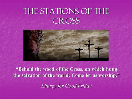 The Stations of the Cross “Behold the wood of the Cross, on which hung the salvation of the world. Come let us worship.” Liturgy for Good Friday.