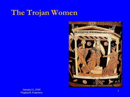 January 21, 2008 Virginia R. Francisco 1 The Trojan Women.