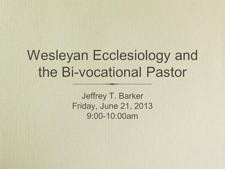 Wesleyan Ecclesiology and the Bi-vocational Pastor Jeffrey T. Barker Friday, June 21, 2013 9:00-10:00am Jeffrey T. Barker Friday, June 21, 2013 9:00-10:00am.