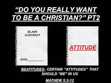 “DO YOU REALLY WANT TO BE A CHRISTIAN?” PT2 BLANK CONTRACT SIGN___________ ATTITUDE BEATITUDES- CERTAIN “ATTITUDES” THAT SHOULD “BE” IN US MATHEW 5:3-12.