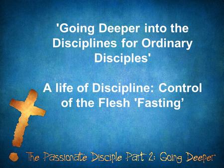 'Going Deeper into the Disciplines for Ordinary Disciples' A life of Discipline: Control of the Flesh 'Fasting’