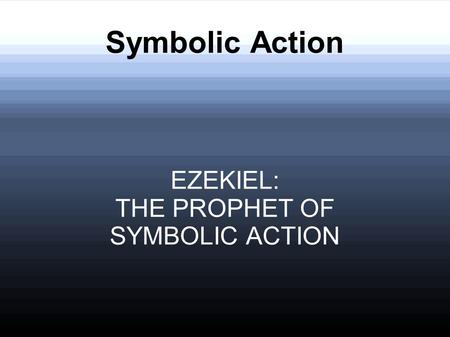 Symbolic Action EZEKIEL: THE PROPHET OF SYMBOLIC ACTION.