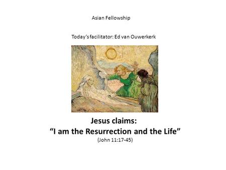 Asian Fellowship Today’s facilitator: Ed van Ouwerkerk Jesus claims: “I am the Resurrection and the Life” (John 11:17-45)