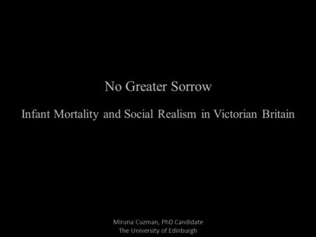 Miruna Cuzman, PhD Candidate The University of Edinburgh No Greater Sorrow Infant Mortality and Social Realism in Victorian Britain.