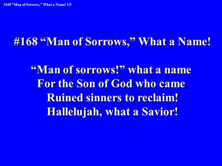 #168 “Man of Sorrows,” What a Name! “Man of sorrows!” what a name For the Son of God who came Ruined sinners to reclaim! Hallelujah, what a Savior! #168.