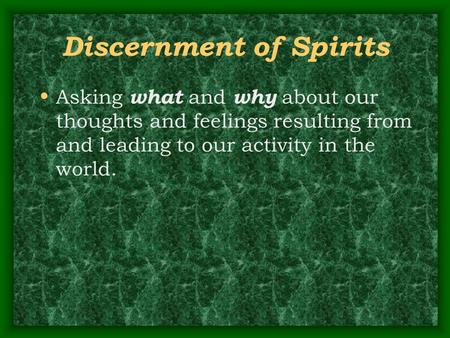 Discernment of Spirits Asking what and why about our thoughts and feelings resulting from and leading to our activity in the world.