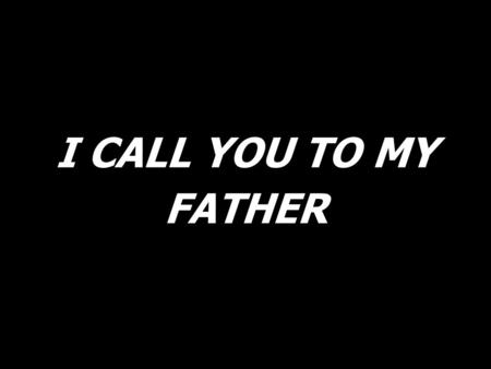 I CALL YOU TO MY FATHER.