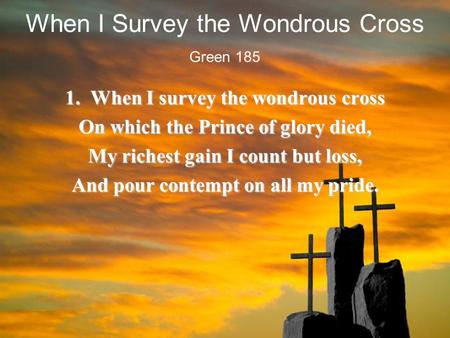 When I Survey the Wondrous Cross 1. When I survey the wondrous cross On which the Prince of glory died, My richest gain I count but loss, And pour contempt.