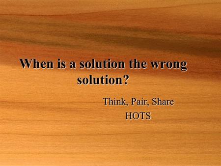 When is a solution the wrong solution? Think, Pair, Share HOTS Think, Pair, Share HOTS.