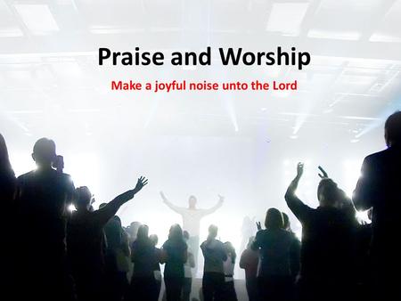 Praise and Worship Make a joyful noise unto the Lord.