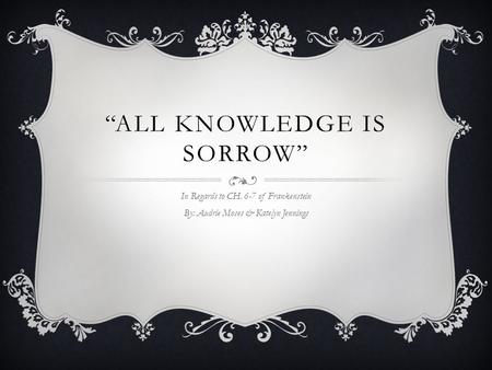 “ALL KNOWLEDGE IS SORROW” In Regards to CH. 6-7 of Frankenstein By: Audrie Moses & Katelyn Jennings.