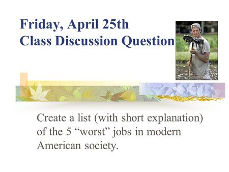 Friday, April 25th Class Discussion Question Create a list (with short explanation) of the 5 “worst” jobs in modern American society.