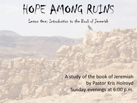 HOPE AMONG RUINS Lesson One: Introduction to the Book of Jeremiah A study of the book of Jeremiah by Pastor Kris Holroyd Sunday evenings at 6:00 p.m.
