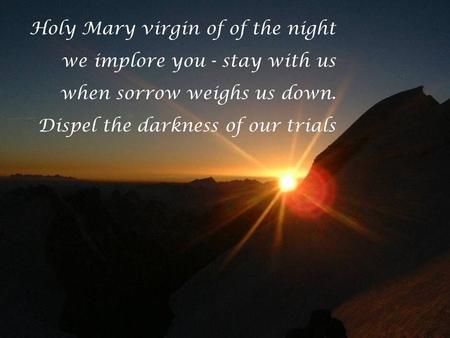 Holy Mary virgin of of the night we implore you - stay with us when sorrow weighs us down. Dispel the darkness of our trials.