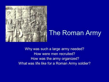 The Roman Army Why was such a large army needed? How were men recruited? How was the army organized? What was life like for a Roman Army soldier?
