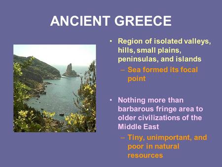 ANCIENT GREECE Region of isolated valleys, hills, small plains, peninsulas, and islands Sea formed its focal point Nothing more than barbarous fringe area.