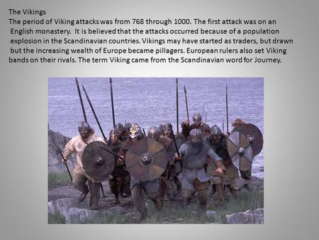 The Vikings The period of Viking attacks was from 768 through 1000. The first attack was on an English monastery. It is believed that the attacks occurred.