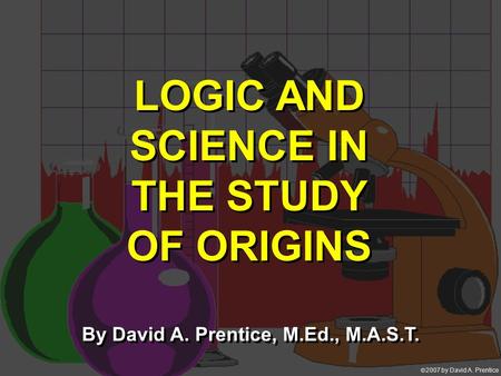  2007 by David A. Prentice LOGIC AND SCIENCE IN THE STUDY OF ORIGINS By David A. Prentice, M.Ed., M.A.S.T.