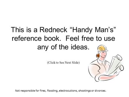 This is a Redneck “Handy Man’s” reference book. Feel free to use any of the ideas. (Click to See Next Slide) Not responsible for fires, flooding, electrocutions,