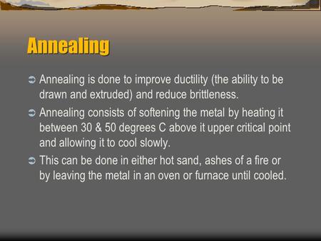 Annealing  Annealing is done to improve ductility (the ability to be drawn and extruded) and reduce brittleness.  Annealing consists of softening the.