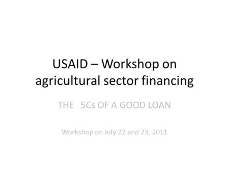 USAID – Workshop on agricultural sector financing THE5Cs OF A GOOD LOAN Workshop on July 22 and 23, 2011.