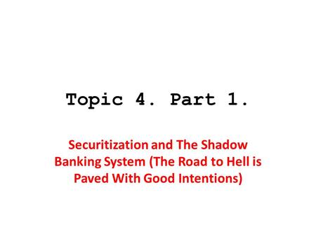 Topic 4. Part 1. Securitization and The Shadow Banking System (The Road to Hell is Paved With Good Intentions)