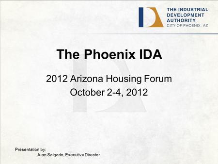 The Phoenix IDA 2012 Arizona Housing Forum October 2-4, 2012 Presentation by: Juan Salgado, Executive Director.