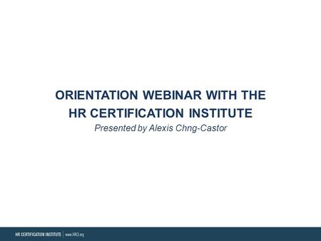 ORIENTATION WEBINAR WITH THE HR CERTIFICATION INSTITUTE Presented by Alexis Chng-Castor.