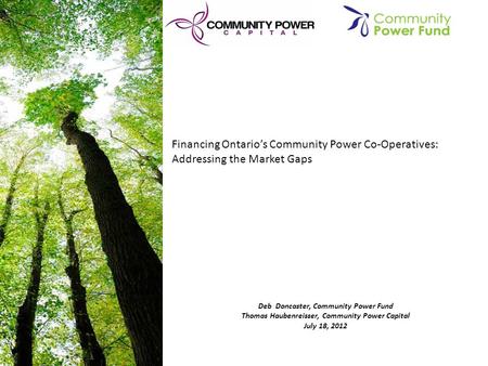 Deb Doncaster, Community Power Fund Thomas Haubenreisser, Community Power Capital July 18, 2012 Financing Ontario’s Community Power Co-Operatives: Addressing.